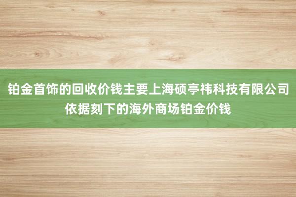 铂金首饰的回收价钱主要上海硕亭祎科技有限公司依据刻下的海外商场铂金价钱