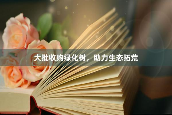 大批收购绿化树,助力生态拓荒