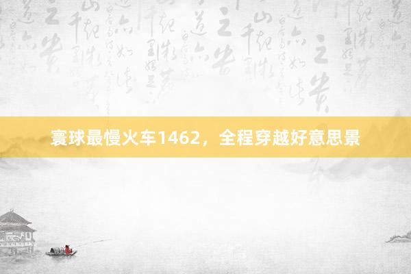 寰球最慢火车1462，全程穿越好意思景