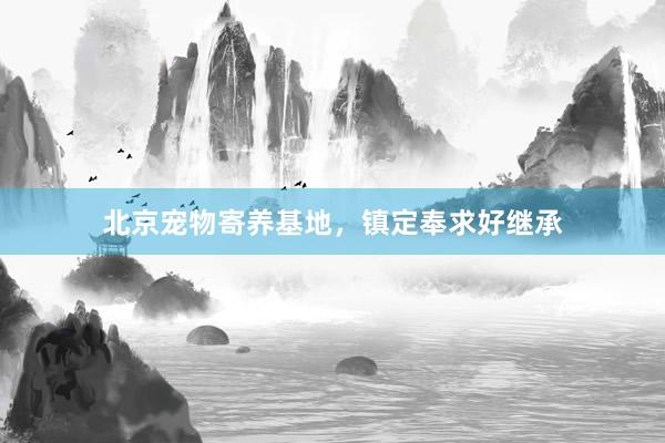 北京宠物寄养基地，镇定奉求好继承
